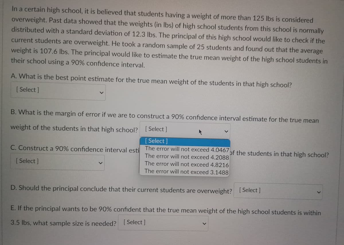 In a certain high school, it is believed that students having a weight of more than 125 lbs is considered
overweight. Past data showed that the weights (in lbs) of high school students from this school is normally
distributed with a standard deviation of 12.3 lbs. The principal of this high school would like to check if the
current students are overweight. He took a random sample of 25 students and found out that the average
weight is 107.6 lbs. The principal would like to estimate the true mean weight of the high school students in
their school using a 90% confidence interval.
A. What is the best point estimate for the true mean weight of the students in that high school?
[Select]
B. What is the margin of error if we are to construct a 90% confidence interval estimate for the true mean
weight of the students in that high school?
[Select]
[Select]
C. Construct a 90% confidence interval esti The error will not exceed 4.0467 of the students in that high school?
The error will not exceed 4.2088
[Select]
The error will not exceed 4.8216
The error will not exceed 3.1488
D. Should the principal conclude that their current students are overweight? [Select]
E. If the principal wants to be 90% confident that the true mean weight of the high school students is within
3.5 lbs, what sample size is needed? [Select]
