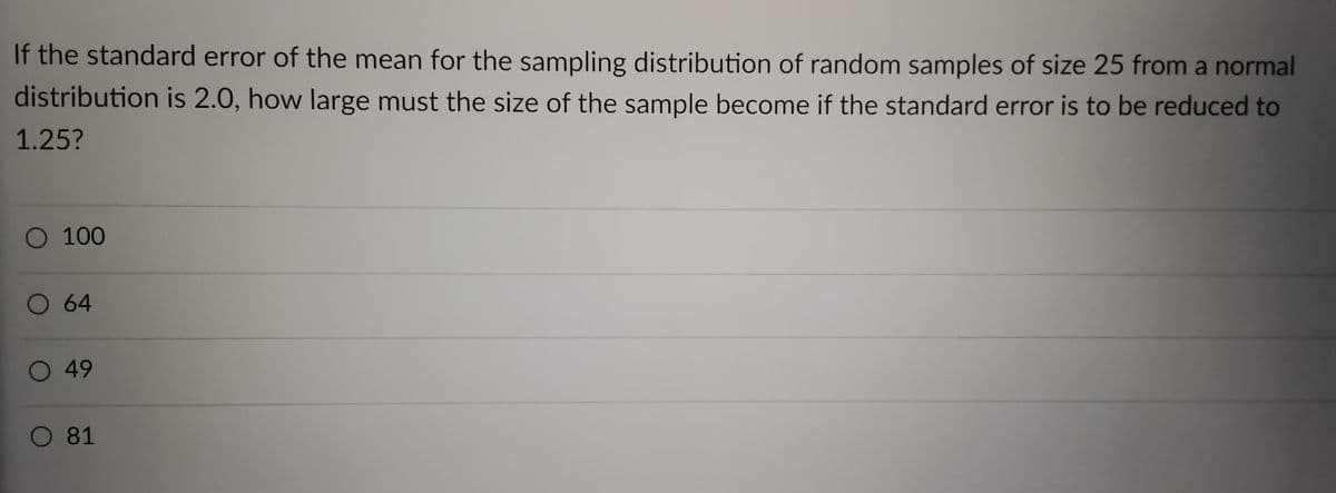 If the standard error of the mean for the sampling distribution of random samples of size 25 from a normal
distribution is 2.0, how large must the size of the sample become if the standard error is to be reduced to
1.25?
O 100
O 64
O 49
O 81