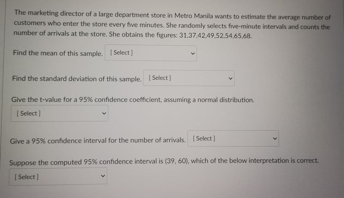 The marketing director of a large department store in Metro Manila wants to estimate the average number of
customers who enter the store every five minutes. She randomly selects five-minute intervals and counts the
number of arrivals at the store. She obtains the figures: 31,37,42,49,52,54,65,68.
Find the mean of this sample. [Select]
Find the standard deviation of this sample. [Select ]
Give the t-value for a 95% confidence coefficient, assuming a normal distribution.
[Select]
Give a 95% confidence interval for the number of arrivals. [Select]
Suppose the computed 95% confidence interval is (39, 60), which of the below interpretation is correct.
[Select]
>