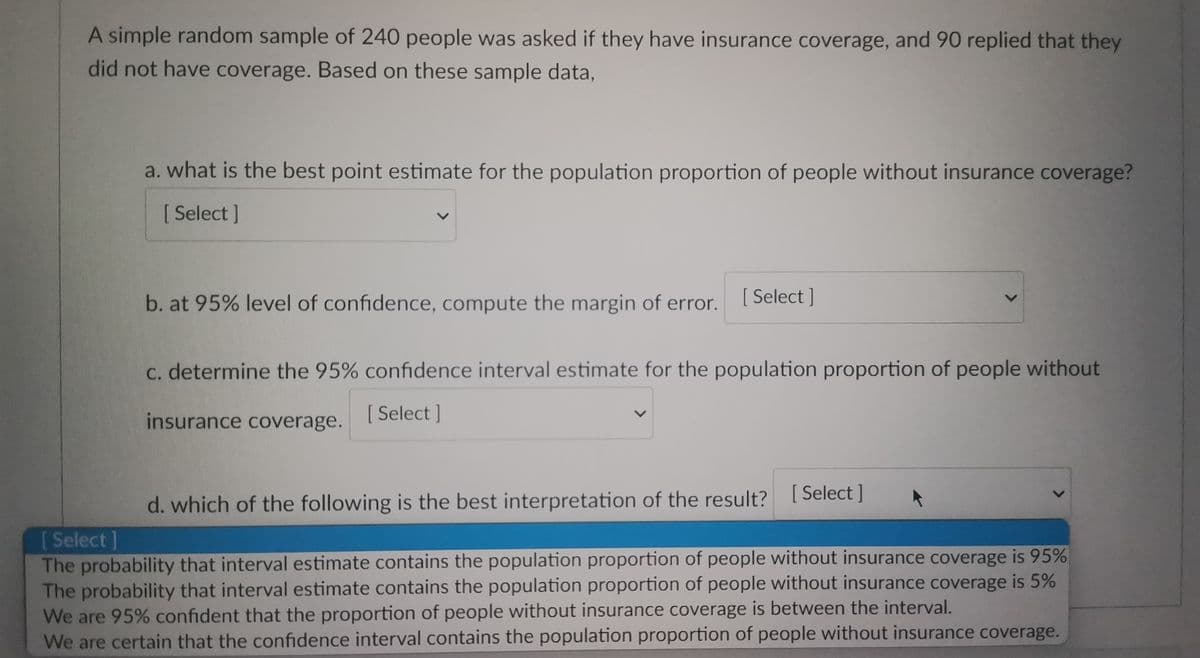 A simple random sample of 240 people was asked if they have insurance coverage, and 90 replied that they
did not have coverage. Based on these sample data,
a. what is the best point estimate for the population proportion of people without insurance coverage?
[Select]
b. at 95% level of confidence, compute the margin of error.
[Select]
c. determine the 95% confidence interval estimate for the population proportion of people without
insurance coverage.
[Select]
d. which of the following is the best interpretation of the result? [Select]
[Select]
The probability that interval estimate contains the population proportion of people without insurance coverage is 95%
The probability that interval estimate contains the population proportion of people without insurance coverage is 5%
We are 95% confident that the proportion of people without insurance coverage is between the interval.
We are certain that the confidence interval contains the population proportion of people without insurance coverage.
L
L