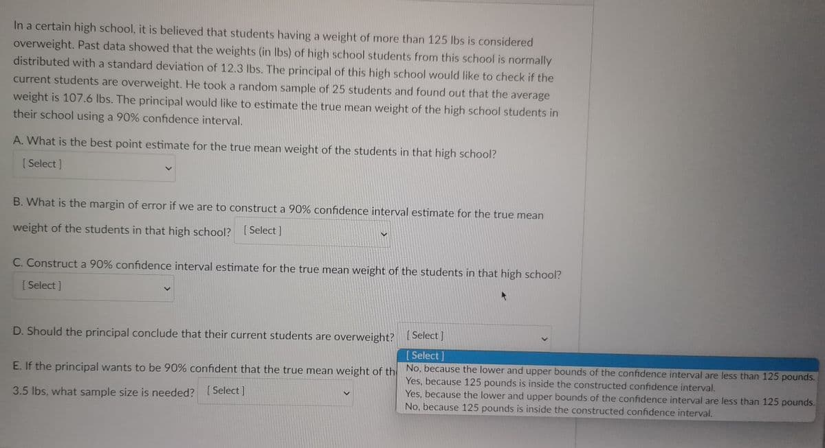 In a certain high school, it is believed that students having a weight of more than 125 lbs is considered
overweight. Past data showed that the weights (in lbs) of high school students from this school is normally
distributed with a standard deviation of 12.3 lbs. The principal of this high school would like to check if the
current students are overweight. He took a random sample of 25 students and found out that the average
weight is 107.6 lbs. The principal would like to estimate the true mean weight of the high school students in
their school using a 90% confidence interval.
A. What is the best point estimate for the true mean weight of the students in that high school?
[Select]
B. What is the margin of error if we are to construct a 90% confidence interval estimate for the true mean
weight of the students in that high school? [Select]
C. Construct a 90% confidence interval estimate for the true mean weight of the students in that high school?
[Select]
D. Should the principal conclude that their current students are overweight?
[Select]
[Select]
E. If the principal wants to be 90% confident that the true mean weight of th
3.5 lbs, what sample size is needed? [Select]
No, because the lower and upper bounds of the confidence interval are less than 125 pounds.
Yes, because 125 pounds is inside the constructed confidence interval.
Yes, because the lower and upper bounds of the confidence interval are less than 125 pounds.
No, because 125 pounds is inside the constructed confidence interval.