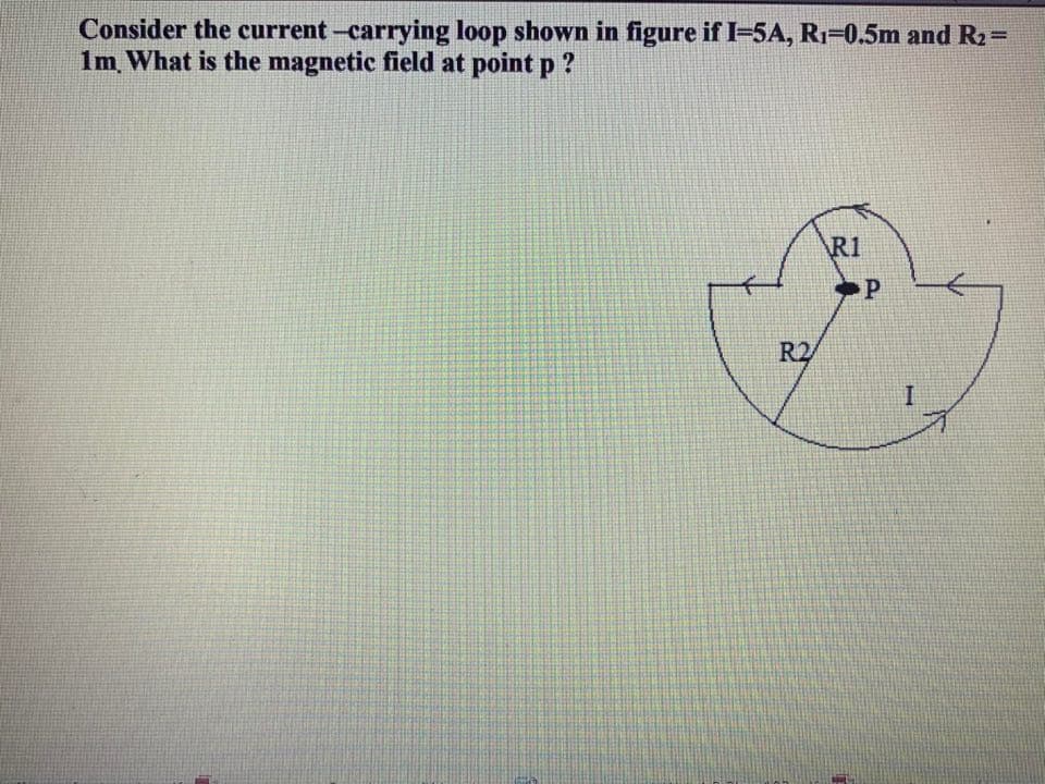 Consider the current -carrying loop shown in figure if I=5A, RI=0.5m and R2=
1m What is the magnetic field at point p ?
