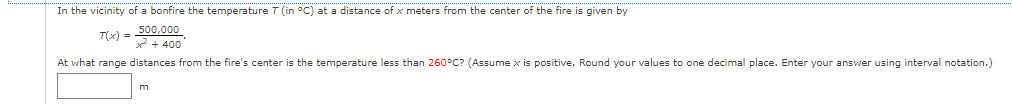 In the vicinity of a bonfire the temperature T (in °C) at a distance of x meters from the center of the fire is given by
500,000
T(x) = + 400
At what range distances from the fire's center is the temperature less than 260°C? (Assume x is positive. Round your values to one decimal place. Enter your answer using interval notation.)
