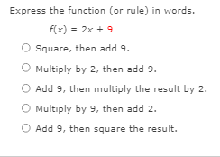 Express the function (or rule) in words.
f(x) = 2x + 9
Square, then add 9.
O Multiply by 2, then add 9.
O Add 9, then multiply the result by 2.
O Multiply by 9, then add 2.
O Add 9, then square the result.
