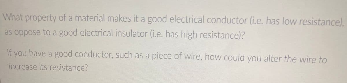 What property of a material makes it a good electrical conductor (i.e. has low resistance),
as oppose to a good electrical insulator (i.e. has high resistance)?
If you have a good conductor, such as a piece of wire, how could you alter the wire to
increase its resistance?
