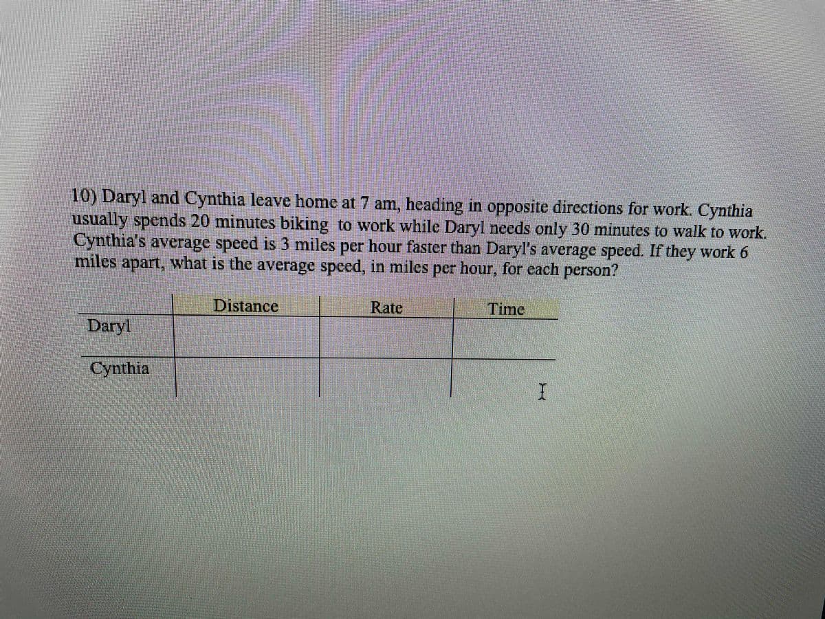 10) Daryl and Cynthia leave home at 7 am, heading in opposite directions for work. Cynthia
usually spends 20 minutes biking to work while Daryl nceds only 30 minutes to walk to work.
Cynthia's average speed is 3 miles per hour faster than Daryl's average speed. If they work 6
miles apart, what is the average speed, in miles per hour, for cach person?
Distance
Rate
Time
Daryl
Cynthia

