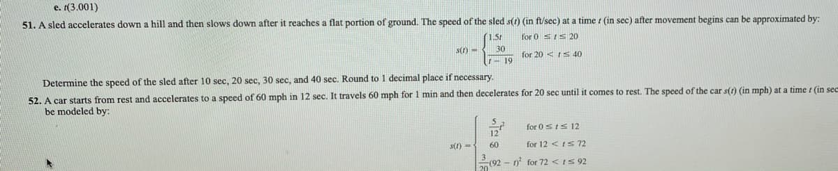 e. 1(3.001)
51. A sled accelerates down a hill and then slows down after it reaches a flat portion of ground. The speed of the sled s(t) (in ft/sec) at a time i (in sec) after movement begins can be approximated by:
(1.5t
for 0 SIS20
s(1) -
30
for 20 <IS 40
- 19
Determine the speed of the sled after 10 sec, 20 sec, 30 sec, and 40 sec. Round to 1 decimal place if necessary.
52. A car starts from rest and accelerates to a speed of 60 mph in 12 sec. It travels 60 mph for 1 min and then decelerates for 20 sec until
be modeled by:
:comes to rest. The speed of the car s(t) (in mph) at a time t (in sece
for 0sts 12
12
s(1) =
60
for 12 <IS72
(92 - 1? for 72 <IS 92
