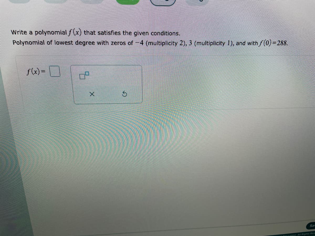 Write a polynomial f(x) that satisfies the given conditions.
Polynomial of lowest degree with zeros of -4 (multiplicity 2), 3 (multiplicity 1), and with f(0)=288.
f(x) =
Sa
Ieration All Rights Res
