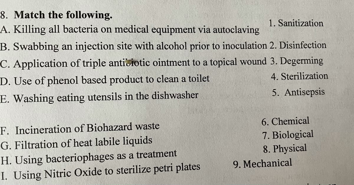 8. Match the following.
A. Killing all bacteria on medical equipment via autoclaving
1. Sanitization
B. Swabbing an injection site with alcohol prior to inoculation 2. Disinfection
C. Application of triple antiviotic ointment to a topical wound 3. Degerming
D. Use of phenol based product to clean a toilet
4. Sterilization
E. Washing eating utensils in the dishwasher
5. Antisepsis
6. Chemical
F. Incineration of Biohazard waste
G. Filtration of heat labile liquids
7. Biological
8. Physical
H. Using bacteriophages as a treatment
I. Using Nitric Oxide to sterilize petri plates
9. Mechanical
