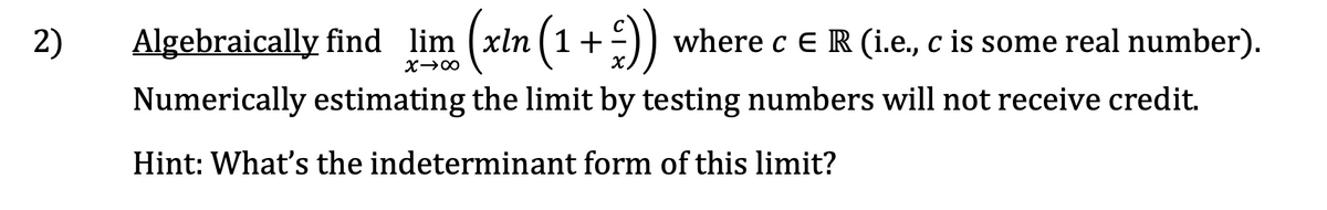 2)
Algebraically find lim (xln (1+))
where c ER (i.e., c is some real number).
X.
Numerically estimating the limit by testing numbers will not receive credit.
Hint: What's the indeterminant form of this limit?
