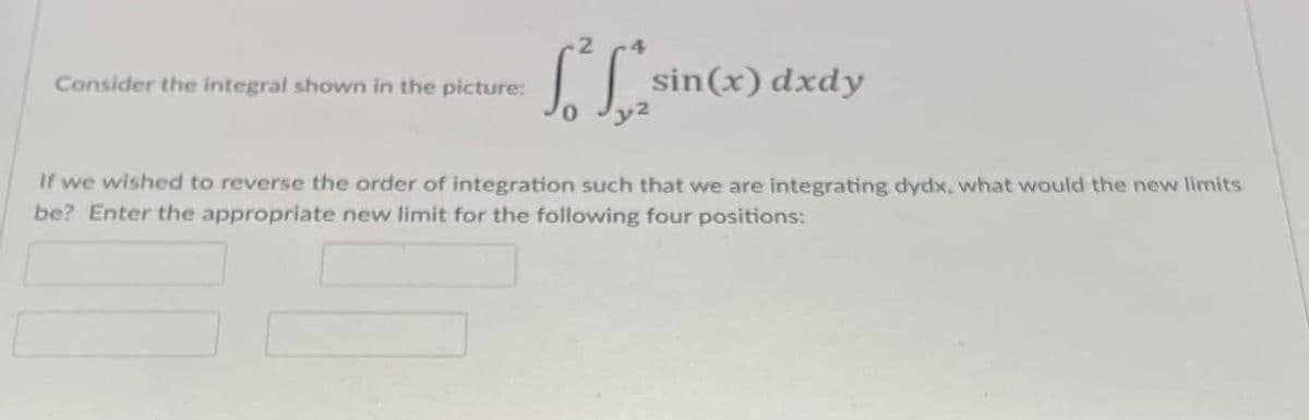Consider the integral shown in the picture:
sin(x) dxdy
If we wished to reverse the order of integration such that we are integrating dydx, what would the new limits
be? Enter the appropriate new limit for the following four positions:
