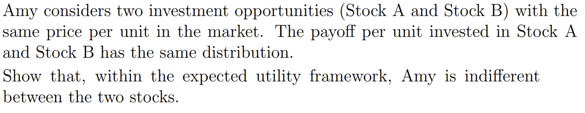 Amy considers two investment opportunities (Stock A and Stock B) with the
same price per unit in the market. The payoff per unit invested in Stock A
and Stock B has the same distribution.
Show that, within the expected utility framework, Amy is indifferent
between the two stocks.