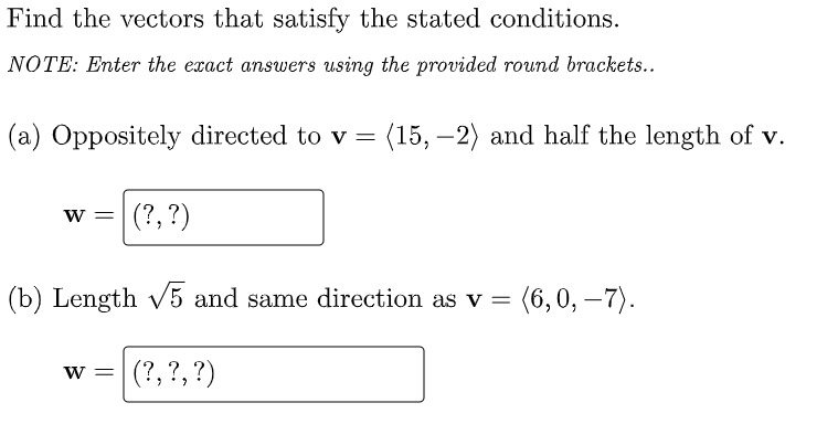 Find the vectors that satisfy the stated conditions.
NOTE: Enter the exact answers using the provided round brackets..
(a) Oppositely directed to v = (15, –2) and half the length of v.
w =| (?,?)
(b) Length v5 and same direction as v = (6,0, –7).
w =
(?, ?, ?)
