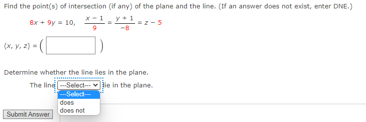 Find the point(s) of intersection (if any) of the plane and the line. (If an answer does not exist, enter DNE.)
x - 1
y + 1
8x + 9y = 10,
= z - 5
-8
(x, y, z) =
Determine whether the line lies in the plane.
The line -Select--- v žie in the plane.
--Select-
does
does not
Submit Answer
