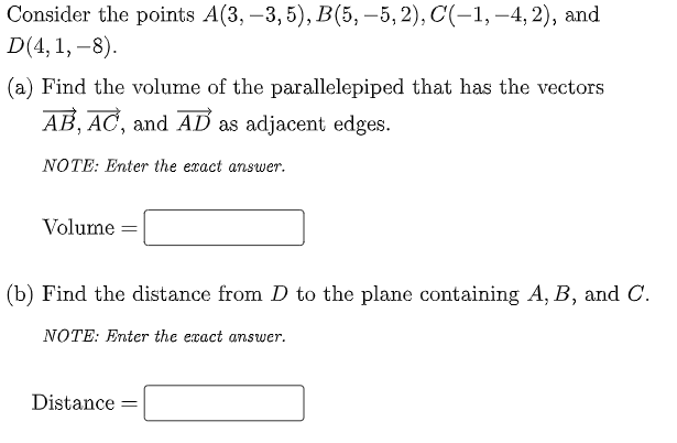 Consider the points A(3, –3, 5), B(5, –5, 2), C(-1, –4, 2), and
D(4,1, –8).
(a) Find the volume of the parallelepiped that has the vectors
AB, AC, and AD as adjacent edges.
NOTE: Enter the exact answer.
Volume =
(b) Find the distance from D to the plane containing A, B, and C.
NOTE: Enter the exact answer.
Distance
