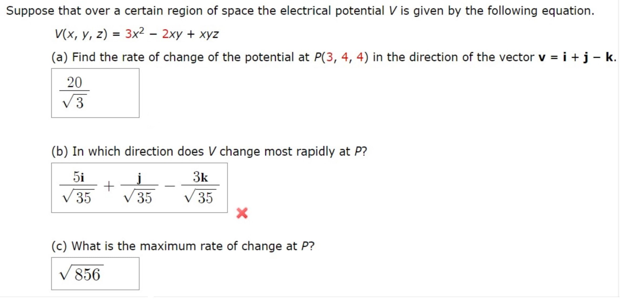 Suppose that over a certain region of space the electrical potential V is given by the following equation.
V(x, y, z) = 3x2 – 2xy + xyz
(a) Find the rate of change of the potential at P(3, 4, 4) in the direction of the vector v = i +j-k.
20
V3
(b) In which direction does V change most rapidly at P?
5i
3k
V 35
V 35
V 35
(c) What is the maximum rate of change at P?
V 856

