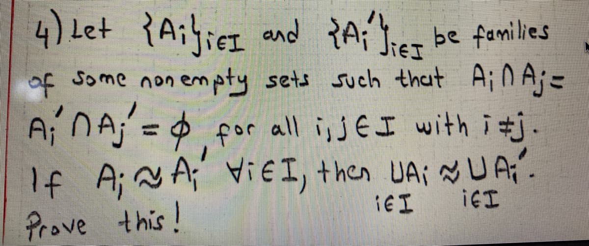 4) Let {Aihier and PA;'ict
be families
of Some non empty sets such that Ain Aj=
Aj n A;'=$ por all i; J E I with i tj
If A; N A; i I, +hen UAi Ņ UAi'.
Prove this!
