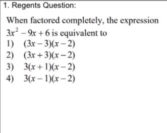 1. Regents Question:
When factored completely, the expression
3x - 9x + 6 is equivalent to
1) (3x – 3)(x – 2)
2) (3x +3)(x – 2)
3) 3(x+ 1)(x – 2)
4) 3(x – 1)(x – 2)
