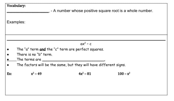Vocabulary:
- A number whose positive square root is a whole number.
Examples:
ax² - c
The "a" term and the "c" term are perfect squares.
There is no "b" term.
_The terms are.
The factors will be the same, but they will have different signs.
Ex:
x - 49
4x – 81
100 - x
