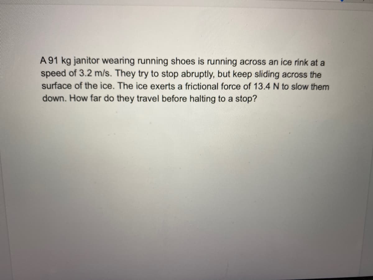 A 91 kg janitor wearing running shoes is running across an ice rink at a
speed of 3.2 m/s. They try to stop abruptly, but keep sliding across the
surface of the ice. The ice exerts a frictional force of 13.4 N to slow them
down. How far do they travel before halting to a stop?