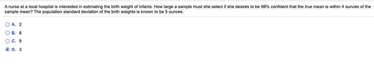A nurse at a local hospital is interested in estimating the birth weight of infants. How large a sample must she select if she desires to be 98% confident that the true mean is within 4 ounces of the
sample mean? The population standard deviation of the birth weights is known to be 5 ounces.
O A. 2
В. 8
O C. 9
O D. 3
O O O O
