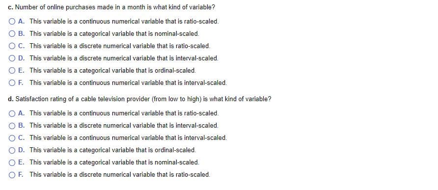 c. Number of online purchases made in a month is what kind of variable?
O A. This variable is a continuous numerical variable that is ratio-scaled.
O B. This variable is a categorical variable that is nominal-scaled.
OC. This variable is a discrete numerical variable that is ratio-scaled.
O D. This variable is a discrete numerical variable that is interval-scaled.
O E. This variable is a categorical variable that is ordinal-scaled.
OF. This variable is a continuous numerical variable that is interval-scaled.
d. Satisfaction rating of a cable television provider (from low to high) is what kind of variable?
O A. This variable is a continuous numerical variable that is ratio-scaled.
O B. This variable is a discrete numerical variable that is interval-scaled.
OC. This variable is a continuous numerical variable that is interval-scaled.
D. This variable is a categorical variable that is ordinal-scaled.
O E. This variable is a categorical variable that is nominal-scaled.
OF. This variable is a discrete numerical variable that is ratio-scaled.

