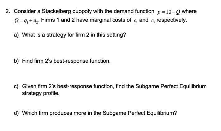 2. Consider a Stackelberg duopoly with the demand function p =10-Q where
Q=q, +q,. Firms 1 and 2 have marginal costs of c, and c, respectively.
a) What is a strategy for firm 2 in this setting?
b) Find firm 2's best-response function.
c) Given firm 2's best-response function, find the Subgame Perfect Equilibrium
strategy profile.
d) Which firm produces more in the Subgame Perfect Equilibrium?
