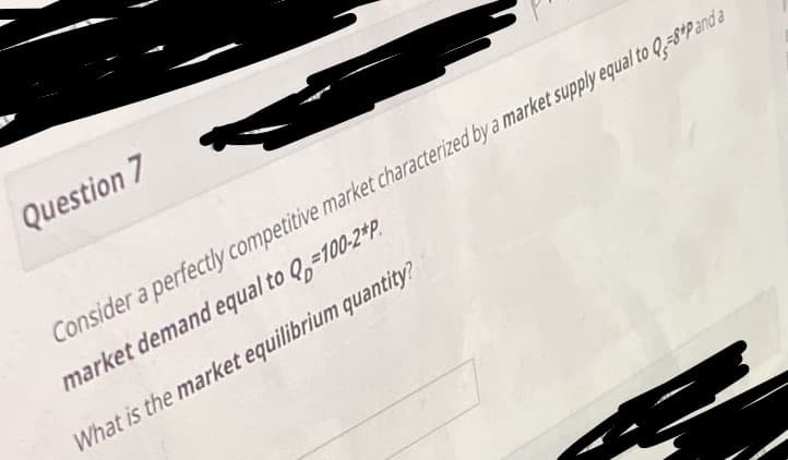 Question 7
Consider a perfectly competitive market characterized by a market supply equal to Q,=8°Pand a
market demand equal to Q,-100-2*P.
What is the market equilibrium quantity?
