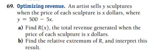 69. Optimizing revenue. An artist sells y sculptures
when the price of each sculpture is x dollars, where
y = 500 – 5x.
a) Find R(x), the total revenue generated when the
price of each sculpture is x dollars.
b) Find the relative extremum of R, and interpret this
result.
