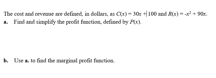 The cost and revenue are defined, in dollars, as C(x)= 30x + 100 and R(x)= -x² + 90x.
Find and simplify the profit function, defined by P(x).
b. Use a. to find the marginal profit function.
