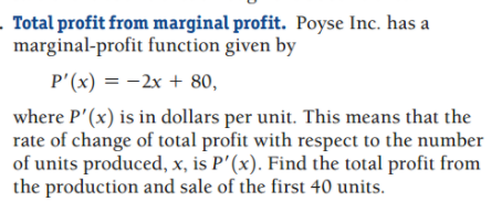 Total profit from marginal profit. Poyse Inc. has a
marginal-profit function given by
P'(x) = -2x + 80,
where P'(x) is in dollars per unit. This means that the
rate of change of total profit with respect to the number
of units produced, x, is P'(x). Find the total profit from
the production and sale of the first 40 units.
