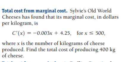 Total cost from marginal cost. Sylvie's Old World
Cheeses has found that its marginal cost, in dollars
per kilogram, is
C'(x) = -0.003x + 4.25, for x < 500,
where x is the number of kilograms of cheese
produced. Find the total cost of producing 400 kg
of cheese.
