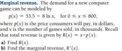 Marginal revenue. The demand for a new computer
game can be modeled by
p(x) = 53.5 – 8 In x, for 0 < x s 800,
where p(x) is the price consumers will pay, in dollars,
and x is the number of games sold, in thousands. Recall
that total revenue is given by R(x) = x•p(x).
a) Find R(x).
b) Find the marginal revenue, R'(x).
