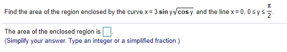 Find the area of the region enclosed by the curve x= 3 sin y/cos y and the line x= 0, 0sys5.
The area of the enclosed region is
(Simplify your answer. Type an integer or a simplified fraction.)
