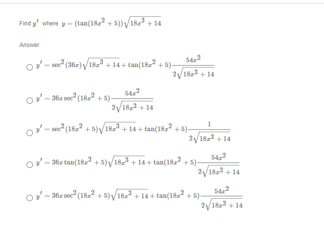 Find y' where y =
(tan(18z² +5)) /
18z3
+14
Answer:
54z2
O v' = sec2 (36z) /1823 + 14 + tan(182² + 5)-
2/18z3 + 14
5422
O y' = 36z sec2 (18z² + 5)-
2/1823 + 14
1.
y' = sec2 (1822 + 5) /18z3 + 14+ tan(1822 + 5)-
2/18z3 + 14
54,2
O' = 36z tan(18z² + 5) /18z3 + 14+ tan(18z² + 5)-
2/1823 +14
54,2
O = 36z sec? (1822 + 5) V/1823 + 14+ tan(18z² + 5)-
2/1823 + 14
