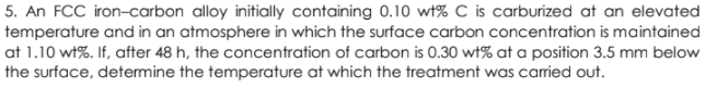 5. An FCC iron-carbon alloy initially containing 0.10 wt% C is carburized at an elevated
temperature and in an atmosphere in which the surface carbon concentration is maintained
at 1.10 wt%. If, after 48 h, the concentration of carbon is 0.30 wt% at a position 3.5 mm below
the surface, determine the temperature at which the treatment was carried out.
