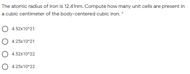 The atomic radius of iron is 12.41nm. Compute how many unit cells are present in
a cubic centimeter of the body-centered cubic iron. *
4.52x10^21
O 4.25x10^21
O 4.52x10^22
O 4.25x10^22
