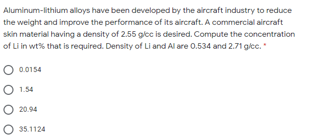Aluminum-lithium alloys have been developed by the aircraft industry to reduce
the weight and improve the performance of its aircraft. A commercial aircraft
skin material having a density of 2.55 g/cc is desired. Compute the concentration
of Li in wt% that is required. Density of Li and Al are 0.534 and 2.71 g/cc. *
0.0154
O 1.54
O 20.94
O 35.1124
