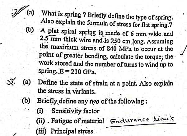 (a) What is spring ? Briefly define the type of spring.
Also explain the formula of stress for flat spring.7
(b) A plat spiral spring is made of 6 mm wido.and
2.5 mm thick wire andis 250 cm long. Assuming
the maximum stress of 840 MPa to occur at the
point of greater bending, calculate the torque; the
work stored and the number of turns to wind up to
spring.E 210 GPa.
. (a) Define the state of strain at a point. Also explain
the stress in variants.
(b) Briefly,define any tyo of the following:
(i) Sensitivity factor
(ii) .. Fatigue of material Endurance lim k
(iii) Principal stress
