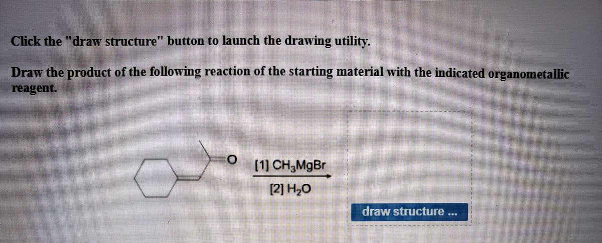 Click the "draw structure" button to launch the drawing utility.
Draw the product of the following reaction of the starting material with the indicated organometallic
reagent.
(1] CH,MgBr
[2] H,O
draw structure...

