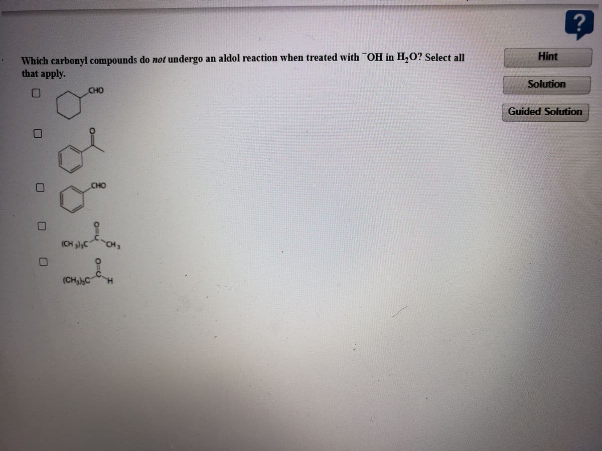 (CH,C H
Hint
Which carbonyl compounds do not undergo an aldol reaction when treated with OH in H,O? Select all
that apply.
Solution
CHO
Guided Solution
CHO
(CH );C
CH2
(CH3),C
