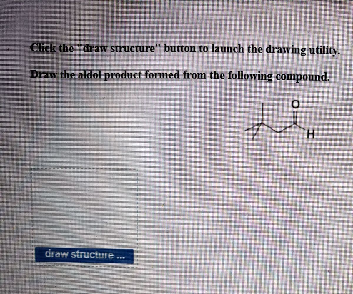 Click the "draw structure" button to launch the drawing utility.
Draw the aldol product formed from the following compound.
H.
draw structure
=ニ
