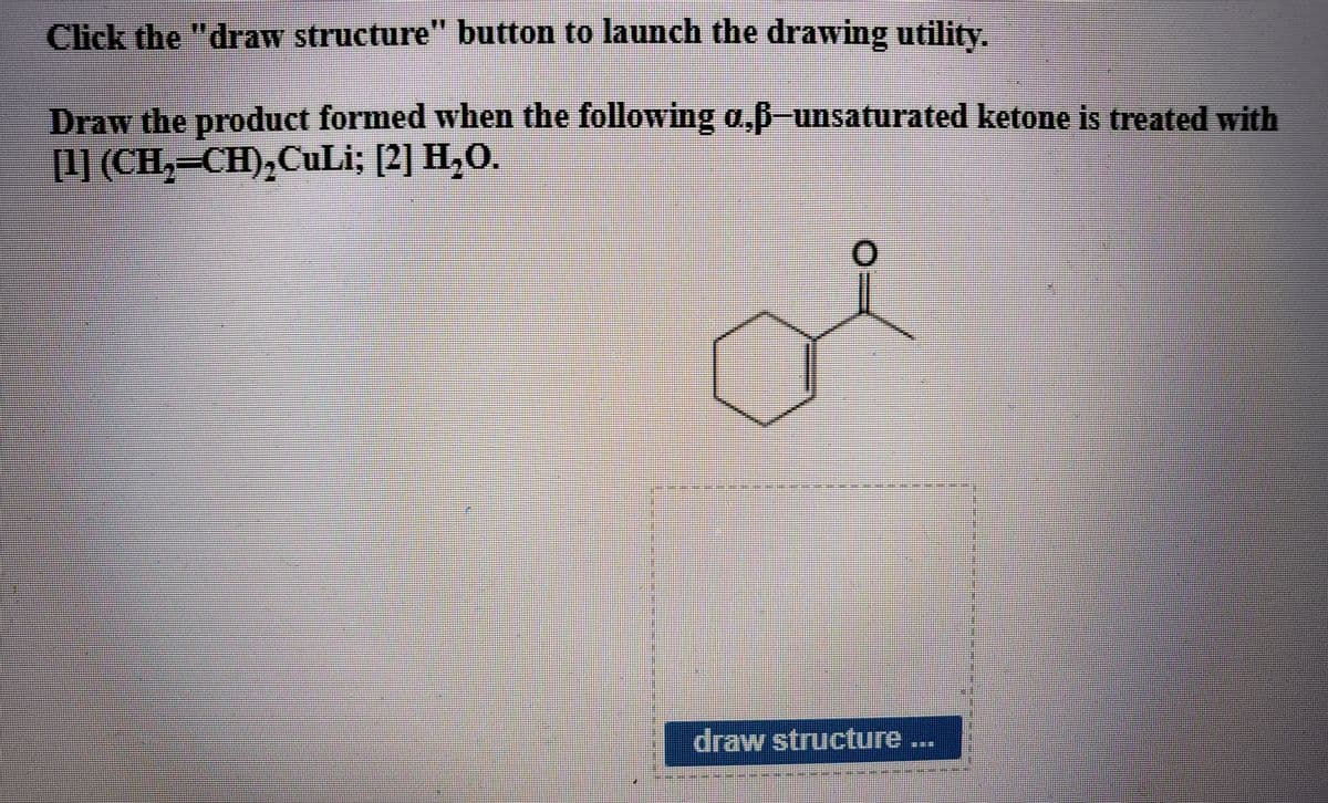 Click the "draw structure" button to launch the drawing utility.
Draw the product formed when the following a,ß-unsaturated ketone is treated with
[1] (CH,=CH),CuLi; [2] H,O.
draw structure ...
