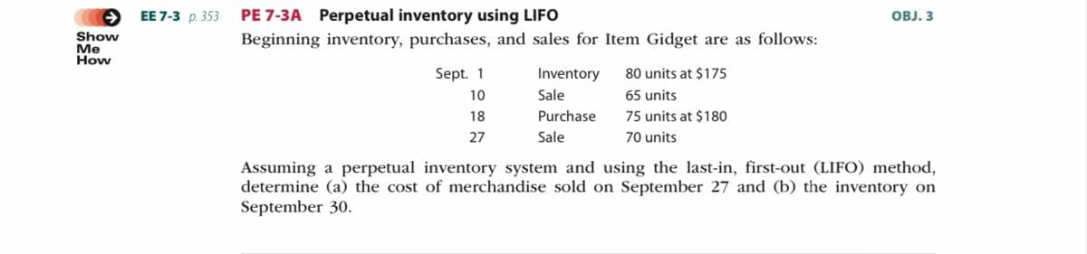 ЕE 7-3 р. 353
PE 7-3A Perpetual inventory using LIFO
OBJ. 3
Show
Me
How
Beginning inventory, purchases, and sales for Item Gidget are as follows:
Sept. 1
Inventory
80 units at $175
10
Sale
65 units
18
Purchase
75 units at $180
27
Sale
70 units
Assuming a perpetual inventory system and using the last-in, first-out (LIFO) method,
determine (a) the cost of merchandise sold on September 27 and (b) the inventory on
September 30.
