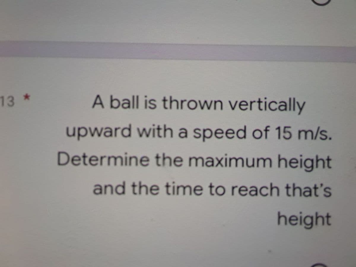 13 *
A ball is thrown vertically
upward with a speed of 15 m/s.
Determine the maximum height
and the time to reach that's
height
