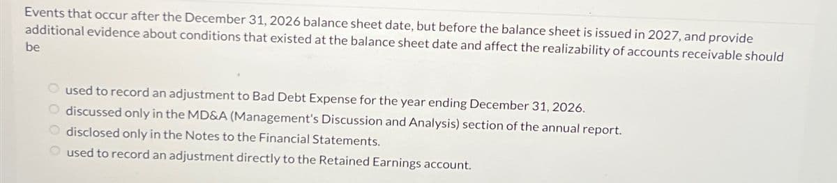 Events that occur after the December 31, 2026 balance sheet date, but before the balance sheet is issued in 2027, and provide
additional evidence about conditions that existed at the balance sheet date and affect the realizability of accounts receivable should
be
used to record an adjustment to Bad Debt Expense for the year ending December 31, 2026.
discussed only in the MD&A (Management's Discussion and Analysis) section of the annual report.
disclosed only in the Notes to the Financial Statements.
used to record an adjustment directly to the Retained Earnings account.