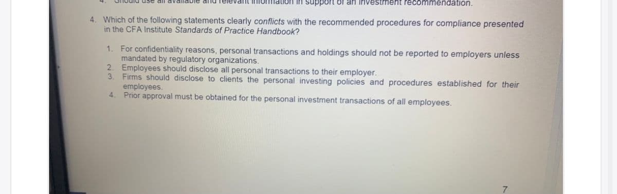 dnu Televalmt iniormatioH in support of an Investment recommendation.
4. Which of the following statements clearly conflicts with the recommended procedures for compliance presented
in the CFA Institute Standards of Practice Handbook?
1. For confidentiality reasons, personal transactions and holdings should not be reported to employers unless
mandated by regulatory organizations.
2. Employees should disclose all personal transactions to their employer.
3.
Firms should disclose to clients the personal investing policies and procedures established for their
employees.
4.
Prior approval must be obtained for the personal investment transactions of all employees.
