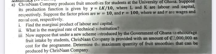 a) ChrisNaan Company produces fruit smoothies for students at the University of Ghana. Suppose
its production function is given by y = LK/10, where L and K are labour and capital,
respectively. Suppose the factor prices are w = 10, and r = 100, where w and r are wages and
rental cost, respectively.
i. Find the marginai product of labour and capital.
ii. What is the marginal rate of technical substitution?
iii. Now suppose that under a new scheme introduced by the Government of Ghana to ehcourage
fruit intake by students, ChrisNaan Company is provided with an amount of C2,000,000 as
cost for the programme. Determine the maximum quantity of fruit smoothies that can be
produced by ChrisNaan Company.
%3D
