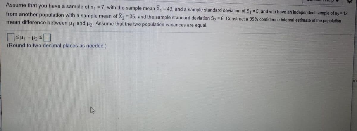 Assume that you have a sample of n, = 7, with the sample mean X, = 43, and a sample standard deviation of S, = 5, and you have an independent sample of n2 = 12
from another population with a sample mean of X, = 35, and the sample standard deviation S, = 6. Construct a 99% confidence interval estimate of the population
mean difference between H, and uz. Assume that the two population variances are equal.
(Round to two decimal places as needed.)
