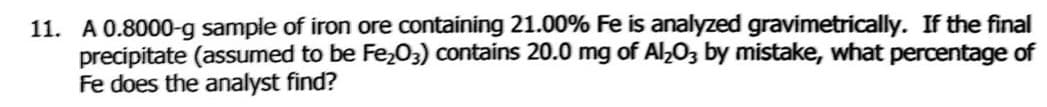 11. A 0.8000-g sample of iron ore containing 21.00% Fe is analyzed gravimetrically. If the final
precipitate (assumed to be Fe,03) contains 20.0 mg of Al,03 by mistake, what percentage of
Fe does the analyst find?
